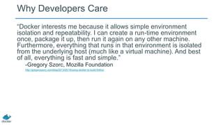 Why Developers Care
―Docker interests me because it allows simple environment
isolation and repeatability. I can create a run-time environment
once, package it up, then run it again on any other machine.
Furthermore, everything that runs in that environment is isolated
from the underlying host (much like a virtual machine). And best
of all, everything is fast and simple.‖
-Gregory Szorc, Mozilla Foundation
http://gregoryszorc.com/blog/2013/05/19/using-docker-to-build-firefox/
 