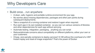 Why Developers Care
• Build once…run anywhere
• A clean, safe, hygienic and portable runtime environment for your app.
• No worries about missing dependencies, packages and other pain points during
subsequent deployments.
• Take a snapshot of a running container and restore it again when required.
• Run each app in its own isolated container, so you can run various versions of libraries
and other dependencies for each app without worrying
• Automate testing, integration, packaging…anything you can script
• Reduce/eliminate concerns about compatibility on different platforms, either your own or
your customers.
• Cheap, zero-penalty containers to deploy services? A VM without the overhead of a VM?
Instant replay and reset of image snapshots? That’s the power of Docker
 
