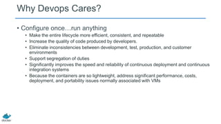 Why Devops Cares?
• Configure once…run anything
• Make the entire lifecycle more efficient, consistent, and repeatable
• Increase the quality of code produced by developers.
• Eliminate inconsistencies between development, test, production, and customer
environments
• Support segregation of duties
• Significantly improves the speed and reliability of continuous deployment and continuous
integration systems
• Because the containers are so lightweight, address significant performance, costs,
deployment, and portability issues normally associated with VMs
 