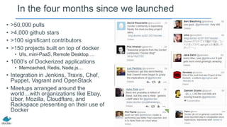 In the four months since we launched
• >50,000 pulls
• >4,000 github stars
• >100 significant contributors
• >150 projects built on top of docker
• UIs, mini-PaaS, Remote Desktop….
• 1000’s of Dockerized applications
• Memcached, Redis, Node.js…
• Integration in Jenkins, Travis, Chef,
Puppet, Vagrant and OpenStack
• Meetups arranged around the
world…with organizations like Ebay,
Uber, Mozilla, Cloudflare, and
Rackspace presenting on their use of
Docker
 