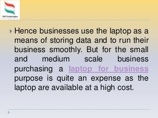  Hence businesses use the laptop as a
means of storing data and to run their
business smoothly. But for the small
and medium scale business
purchasing a laptop for business
purpose is quite an expense as the
laptop are available at a high cost.
 