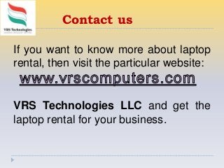 Contact us
If you want to know more about laptop
rental, then visit the particular website:
VRS Technologies LLC and get the
laptop rental for your business.
 
