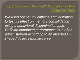We used post-study caffeine administration
to test its effect on memory consolidation
using a behavioral discrimination task.
Caffeine enhanced performance 24 h after
administration according to an inverted U-
shaped dose-response curve;
 