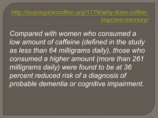 Compared with women who consumed a
low amount of caffeine (defined in the study
as less than 64 milligrams daily), those who
consumed a higher amount (more than 261
milligrams daily) were found to be at 36
percent reduced risk of a diagnosis of
probable dementia or cognitive impairment.
 