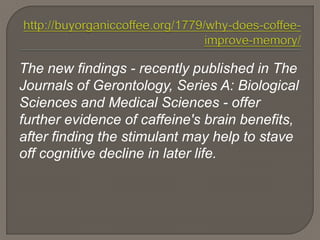 The new findings - recently published in The
Journals of Gerontology, Series A: Biological
Sciences and Medical Sciences - offer
further evidence of caffeine's brain benefits,
after finding the stimulant may help to stave
off cognitive decline in later life.
 