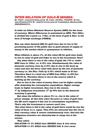 Inter relation of gold  sensex.
By Prof. augustin Amaladas M. Com., AICWA., PGDFM., B. Ed.,
and Rakesh CFA St. joseph’s College of Commerce, Bangalore
09845844319.,


In India we follow Minimum Reserve System (MRS) for the issue
of currency. Where 200crocres in maintained as MRS. This 200cr.
is divided into 2 parts i.e. 115cr. in the form of gold  85cr. in the
form of foreign exchange (FOREX).

Now say when demand (DD) for gold rises due to rise in the
purchasing power of the public due to good amount of supply of
money in the market which is synonymous to inflation.

When inflation is above 3%. At this when DD for gold rises leads
to rise in value of gold and helps to rise in the investment. How?
   Say when there is rise in the value of gold, the 115 cr. under
MRS rises to 120cr. i.e. 4.16% rise. Simultaneously the value of
domestic currency rises by 4.16% due to rise in the back up
value and also the forex value falls down by the rise of domestic
currency i.e. the 85cr. Fa