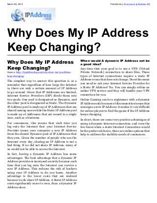 March 8th, 2013                                                                 Published by: Anonymous Ip Address HQ




Why Does My IP Address
Keep Changing?
Why Does My IP Address                                   When would A dynamic IP Address not be
                                                         a good idea?
Keep Changing?                                           Any time that your goal is to use a VPN (Virtual
Source: http://ipaddresshq.com/why-does-my-ip-address-   Private Network) connection to share files. These
keep-changing/                                           types of Internet connections require a static IP
The simplest way to answer this question is as a         Address or one that does not change. Does this mean
reminder that regardless of how large the Internet       you need to ask your Internet Service Provider for
is, there are only a certain amount of IP Address        a Static IP Address? No. You can simply utilize an
to go around. Given that IP Addresses are limited,       online VPN service and they will handle your VPN
Internet Service Providers (ISP) divide them into        connection for you.
two pools. One pool is designated as Dynamic, and        Online Gaming can be a nightmare with a dynamic
the other pool is designated as Static. The Dynamic      IP Address only because of disconnection issues that
IP Address pool is made up of IP Addresses that are      reassigns a new IP Address. It makes it very difficult
shared among users while the Static IP Address pool      for online players to find the game if the IP Address
is made up of Addresses that are issued to a single      keeps changing.
user, such as a business.
                                                         In short, there are some very positive advantages of
For consumers, this means that each time you             using a dynamic Internet connection, and even the
log onto the Internet that your Internet Service         few times when a static Internet Connection would
Provider issues your computer a new IP Address           be the preferred choice, there are online options that
from the shared Dynamic pool of IP Addresses that        help to address the stability needs of consumers.
they own. Given the number of people who use the
Internet every day, sharing an IP Address is not a
bad thing. If we did not share IP Address, many of
us would not be able to access the Internet.
In fact, having a dynamic IP Address has some
advantages. The best advantage that a dynamic IP
Address provides is increased security because each
time that you log onto the Internet you receive a
new IP Address. This reduces the risk of hackers
using your IP Address to do you harm. Another
advantage is the lower costs that are realized
because we do share IP Address. A Static IP Address
costs significantly more to own, than a dynamic IP
Address does.
 