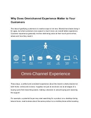      
Why Does Omnichannel Experience Matter to Your 
Customers 
The idea of gratifying customers in creative ways is not new. Brands have been doing it 
for ages, but what customers now expect is much more: an overall better experience. 
Customer experience generally involves delivering value at their touch points when, 
where and how they need it. 
 
 
 
These days, a unified and consistent experience about the brand is utterly desired on 
both fronts: online and in­store. It applies not just at one level, but at all stages of a 
buying cycle from becoming aware, making a decision to actual buying and receiving 
the support. 
 
For example, a potential buyer may start searching for a product on a desktop during 
leisure hours, read reviews about the same product on a mobile phone while traveling 
 