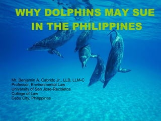 Mr. Benjamin A. Cabrido Jr., LLB, LLM-C  Professor, Environmental Law University of San Jose-Recoletos College of Law Cebu City, Philippines WHY DOLPHINS MAY SUE  IN THE PHILIPPINES 