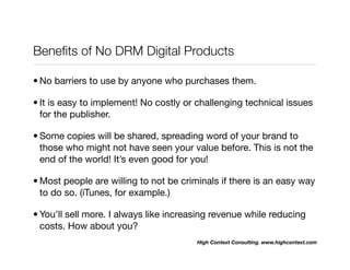 Beneﬁts of No DRM Digital Products

• No barriers to use by anyone who purchases them.

• It is easy to implement! No costly or challenging technical issues
  for the publisher.

• Some copies will be shared, spreading word of your brand to
  those who might not have seen your value before. This is not the
  end of the world! It’s even good for you!

• Most people are willing to not be criminals if there is an easy way
  to do so. (iTunes, for example.)

• You’ll sell more. I always like increasing revenue while reducing
  costs. How about you?
                                        High Context Consulting. www.highcontext.com