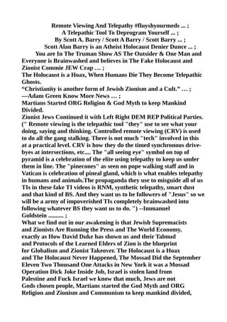 Remote Viewing And Telepathy #fluyshyourmeds ... ;
A Telepathic Tool To Deprogram Yourself ... ;
By Scott A. Barry / Scott A Barry / Scott Barry ... ;
Scott Alan Barry is an Atheist Holocaust Denier Dunce ... ;
You are In The Truman Show AS The Outsider & One Man and
Everyone is Brainwashed and believes in The Fake Holocaust and
Zionist Commie JEW Crap … ;
The Holocaust is a Hoax, When Humans Die They Become Telepathic
Ghosts.
“Christianity is another form of Jewish Zionism and a Cult.” … ;
—Adam Green Know More News … ;
Martians Started ORG Religion & God Myth to keep Mankind
Divided.
Zionist Jews Continued it with Left Right DEM REP Political Parties.
(" Remote viewing is the telepathic tool "they" use to see what your
doing, saying and thinking. Controlled remote viewing (CRV) is used
to do all the gang stalking. There is not much "tech" involved in this
at a practical level. CRV is how they do the timed synchronous drive-
byes at intersections, etc.... The "all seeing eye" symbol on top of
pyramid is a celebration of the elite using telepathy to keep us under
them in line. The "pinecones" as seen on pope walking staff and in
Vatican is celebration of pineal gland, which is what enables telepathy
in humans and animals.The propaganda they use to misguide all of us
TIs in these fake TI videos is RNM, synthetic telepathy, smart dust
and that kind of BS. And they want us to be followers of "Jesus" so we
will be a army of impoverished TIs completely brainwashed into
following whatever BS they want us to do. ") --Immanuel
Goldstein .......... ;
What we find out in our awakening is that Jewish Supremacists
and Zionists Are Running the Press and The World Economy,
exactly as How David Duke has shown us and their Talmud
and Protocols of the Learned Elders of Zion is the blueprint
for Globalism and Zionist Takeover. The Holocaust is a Hoax
and The Holocaust Never Happened, The Mossad Did the September
Eleven Two Thousand One Attacks in New York it was a Mossad
Operation Dick Joke Inside Job, Israel is stolen land from
Palestine and Fuck Israel we know that much, Jews are not
Gods chosen people, Martians started the God Myth and ORG
Religion and Zionism and Communism to keep mankind divided,
 