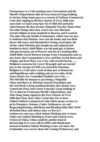 Freemasonry is a Cult running every Government and the
Sheriff's Departments that do every form of Gang Stalking
in Society, King James gave us a system of Uniform Commercial
Code after signing in the first charter of VA in 1606 sixty
years later we had Cestui Que Vie of 1666 AD and lastly
when humans die they become Telepathic Psychic Ghosts then
Ten other beings after that, God is not real, Martians
started religion to keep mankind in disarray and it worked.
The other big cult, besides Freemasonry which runs our gov,
is Judiaism and Zionism, Jews run the banks and run them
down with usury and Quantitative Easing, Israel plays the
victim, when Palestine gets bought up and replaced and
bombed to heck, Adolf Hitler was the good guy in history
who got Germany out of Poverty and out of a banking debt
Adolf Hitler Saved Western Europe From Communism and we
now know that Communism is Jews and Has Jewish Roots and
Origins and Karl Marx was a Jew with Jewish Parents ... ;
Religion is nonsense for Lower IQ people and was started
just as the concept of GOD was started by Martians,
Religion is a Cult and a waste of time just as Democrats
and Republicans solve nothing and are two sides of the
Same Zionist Jew Controlled Noahide Law Coin ... ;
The Afterlife for humans is just being a Telepathic
Ghost and that is it, Martians Started Org Relion and
the God Myth to keep mankind divided, also Zionist Jews
Control the Press and Censor it heavily, Gang Stalking of
TI's is done by Freemason Sheriff's Departments, also
After King James signed in the First Charter of VA in
1606 then Sixty Years After Cestui Que Vie we have
Global Uniform Commerical Code which means we have to
go by Passports, Statutes, Codes, Ordinances, etc and
Requesting/Posting a Bid Bond and Pleading Fifth ARE NOW
all foolish ideas and choices since we live in a
technocracy anyways which Subnet Masking and we know
China uses Subnet Masking to Track and Control every
Citizen of China, China would be another kind of
dictatorship if we were still on IMPs and Mainframes
instead of modern Subnet Masking so now you know the
Unabomber was correct about the Coming Technocracy and
 