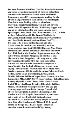 We have the same MK-Ultra CIA Shit Show it always was
you never see an improvement, all these so-called fake
truthers and Government Actors in the Truther/TI
Community are all Freemason Agents working for the
Sheriff's Departments to stalk and harass real targets.
That is the main fucking point, no idea there.
There is no magic Ouija Board, you just talk directly
to the Ghost like you would any CP30 Umop Faggot and
you go on with fucking life and move on some more.
Speaking of LOLCOWS Chis Chan another LOLCOW then
we have Schoolitdown22 The Worst COM is in fact
the Gamer, Script Kiddie, and Commentary COM those
are Literally the Worst People on Planet EARTH ... ;
It's okay to be a bigot in this day and age, also
if your white, be thankful you are white, because
crime statistics show that COLORED people Nine Times
more likely to Commit Frivolous Crime than any other
Race E.G. look at the Smaller Hippocampus some of us
suffer from a different Amygdala or one that is just
like the Martians Amygdala, I did not grow up to be
the Tourniquette Killer YET, but I did some other
Autistic shit and since the Internet is anonymous it
doesn't matter for the fuck of it anyways, so as I was
saying I now listen to : Adam Green Know More News,
Styxhexenhammer666, Brian Ruhe, Alfred Schaefer, Mark
Collett, David Duke, David Irving, Ernst Zundel,
Monika Schaefer, William Cooper, Ryan Dawson, Martinez
Perspective, MKULTRA-NOW, Edenvs John or John Harwood,
Robery Kiyosaki, Aaron Clarey, Adolf Hitler A Hero,
Rudolf Hess, Lisa Haven Restricted Republic, William
Mount, Yes all those fucking contradict and you get
it, so anyways, we know brain damage from alcohol
affects the Amygdala, Cannabis when compared to
Alcohol and CIGS is again the non issue is yeah some
pot is a rip off laced with stuff in it and again
in a Small GOV Minarchist Society maybe we would
have Cannabis, Alcohol, and CIGs with ID Req and
that to be the age of 21 PLUS, again I see pot as
more harmless than Alcohol and Cigs, its only
 