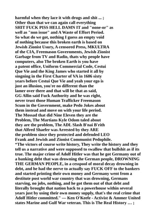 harmful when they lace it with drugs and shit ... ;
Other than that we can again call everything
SHIT FUCK PISS HELL DAMN IT and "none-or" as
well as "non issue" and A Waste of Effort Period.
So what do we got, nothing I guess an empty void
of nothing because this broken earth is based on
Jewish Zionist Usury, A censored Press, MKULTRA
of the CIA, Freemason Governments, Jewish Zionist
Garbage from TV and Radio, thats why people have
computers, also The broken Earth is you have
a patent office, Uniform Commercial Code, Cestui
Que Vie and the King James who started it all by
singning in the First Charter of VA in 1606 sixty
years before Cestui Que Vie and yeah your ego is
just an illusion, you're no different than the
lamer over there and that will be that as said,
GG Allin said Fuck Authority and he was right,
never trust those Human Trafficker Freemason
Scum in the Government, make Pedo Jokes about
them instead and move on with your life period.
The Mossad that did Nine Eleven they are the
Problem, The Martians Kyle Odom taled about
they are the problem, The ADL Slash B'nai B'rith
that Alfred Shaefer was Arrested by they ARE
the problem since they protected and defended LEO
Frank and Jewish and Zionist Communist Pedophile.
“The victors of course write history, They write the history and they
tell us a narrative and were supposed to swallow that bullshit as if its
true. The major crime of Adolf Hitler was that he got Germany out of
a banking debt that was drowning the German people, DROWNING
THE GERMAN PEOPLE, in a cesspool of moral decay drowning in
debt, and he had the nerve to actually say FUCK OFF to the bankers
and started printing their own money and Germany went from a
destitute post world war country that was drowning, Germans
starving, no jobs, nothing, and he got them out of that debt and
literally brought that nation back to a powerhouse within several
years just by using their own money supply, that's the real crime that
Adolf Hitler committed." — Ken O'Keefe - Activist & Ammer United
states Marine and Gulf War veteran. This is The Real History … ;
 