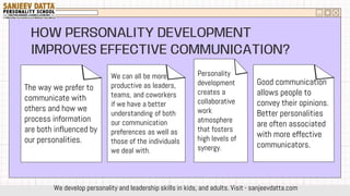 HOW PERSONALITY DEVELOPMENT
IMPROVES EFFECTIVE COMMUNICATION?
The way we prefer to
communicate with
others and how we
process information
are both influenced by
our personalities.
We can all be more
productive as leaders,
teams, and coworkers
if we have a better
understanding of both
our communication
preferences as well as
those of the individuals
we deal with.
Personality
development
creates a
collaborative
work
atmosphere
that fosters
high levels of
synergy.
Good communication
allows people to
convey their opinions.
Better personalities
are often associated
with more effective
communicators.
We develop personality and leadership skills in kids, and adults. Visit - sanjeevdatta.com
 