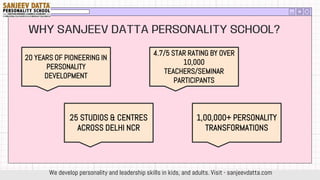 WHY SANJEEV DATTA PERSONALITY SCHOOL?
20 YEARS OF PIONEERING IN
PERSONALITY
DEVELOPMENT
25 STUDIOS & CENTRES
ACROSS DELHI NCR
4.7/5 STAR RATING BY OVER
10,000
TEACHERS/SEMINAR
PARTICIPANTS
1,00,000+ PERSONALITY
TRANSFORMATIONS
We develop personality and leadership skills in kids, and adults. Visit - sanjeevdatta.com
 
