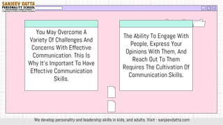You May Overcome A
Variety Of Challenges And
Concerns With Effective
Communication. This Is
Why It's Important To Have
Effective Communication
Skills.
The Ability To Engage With
People, Express Your
Opinions With Them, And
Reach Out To Them
Requires The Cultivation Of
Communication Skills.
We develop personality and leadership skills in kids, and adults. Visit - sanjeevdatta.com
 