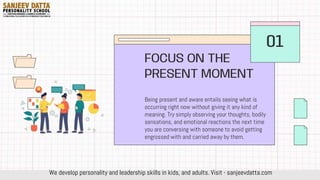 Being present and aware entails seeing what is
occurring right now without giving it any kind of
meaning. Try simply observing your thoughts, bodily
sensations, and emotional reactions the next time
you are conversing with someone to avoid getting
engrossed with and carried away by them.
FOCUS ON THE
PRESENT MOMENT
01
We develop personality and leadership skills in kids, and adults. Visit - sanjeevdatta.com
 