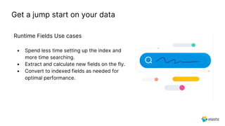 Runtime Fields Use cases
Get a jump start on your data
• Spend less time setting up the index and
more time searching.
• Extract and calculate new fields on the fly.
• Convert to indexed fields as needed for
optimal performance.
 