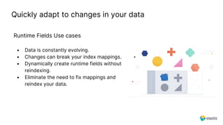 Quickly adapt to changes in your data
Runtime Fields Use cases
• Data is constantly evolving.
• Changes can break your index mappings.
• Dynamically create runtime fields without
reindexing.
• Eliminate the need to fix mappings and
reindex your data.
 