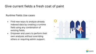 Give current fields a fresh coat of paint
Runtime Fields Use cases
• Find new ways to analyze already
indexed data by creating a runtime
field using any combination of
existing fields.
• Empower end users to perform their
own analyses without overriding
others or requiring admin support.
 