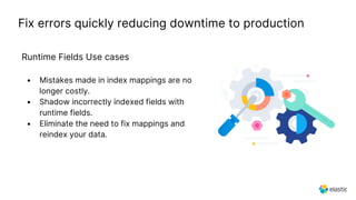 Fix errors quickly reducing downtime to production
Runtime Fields Use cases
• Mistakes made in index mappings are no
longer costly.
• Shadow incorrectly indexed fields with
runtime fields.
• Eliminate the need to fix mappings and
reindex your data.
 
