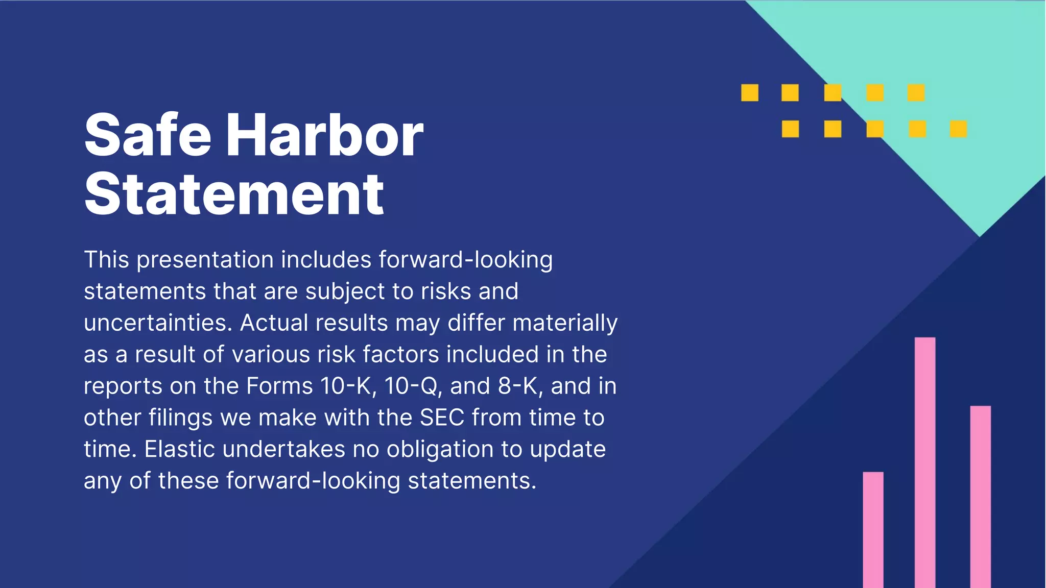 Safe Harbor
Statement
This presentation includes forward-looking
statements that are subject to risks and
uncertainties. Actual results may differ materially
as a result of various risk factors included in the
reports on the Forms 10K, 10Q, and 8K, and in
other filings we make with the SEC from time to
time. Elastic undertakes no obligation to update
any of these forward-looking statements.
 