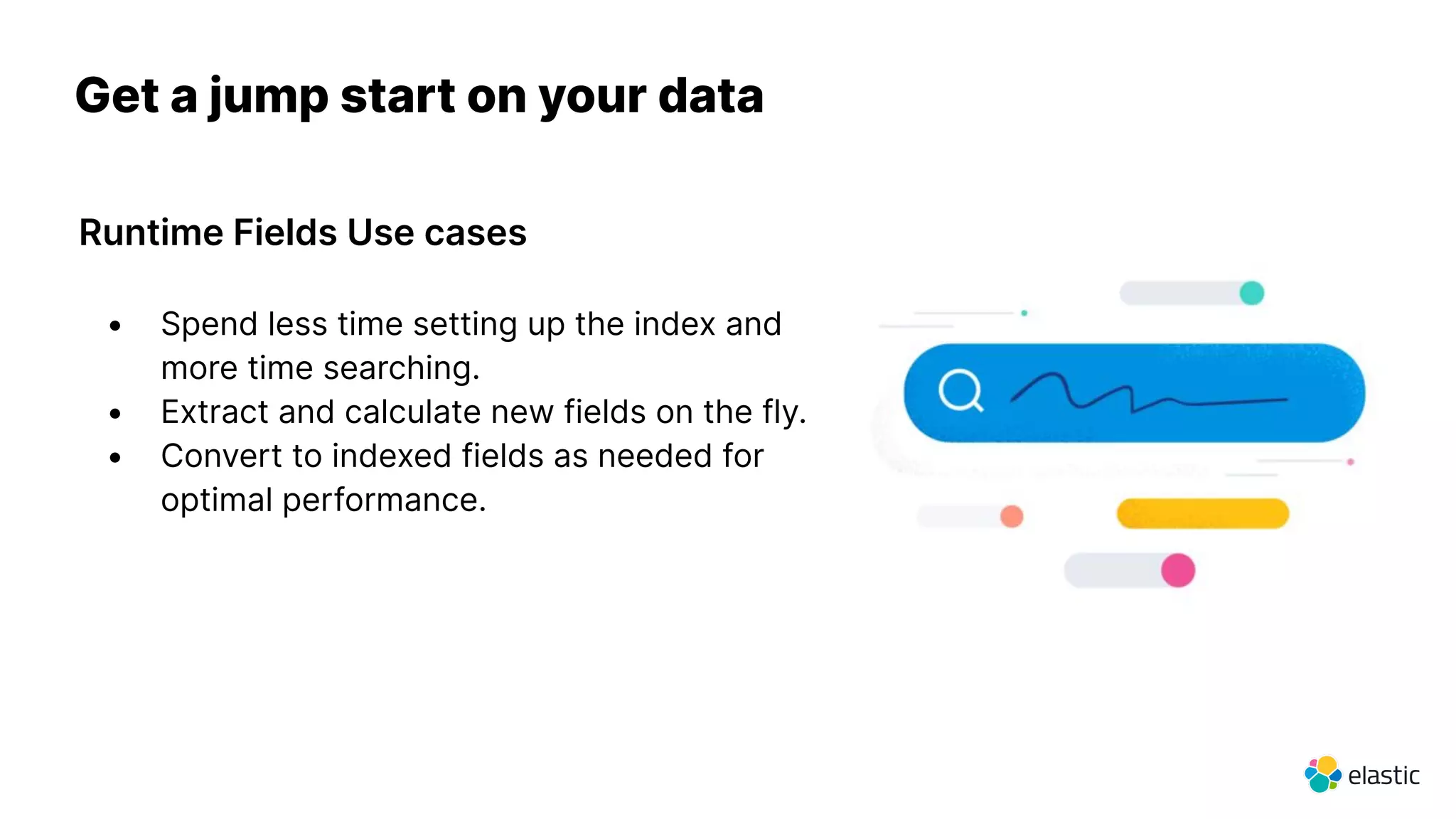 Runtime Fields Use cases
Get a jump start on your data
• Spend less time setting up the index and
more time searching.
• Extract and calculate new fields on the fly.
• Convert to indexed fields as needed for
optimal performance.
 