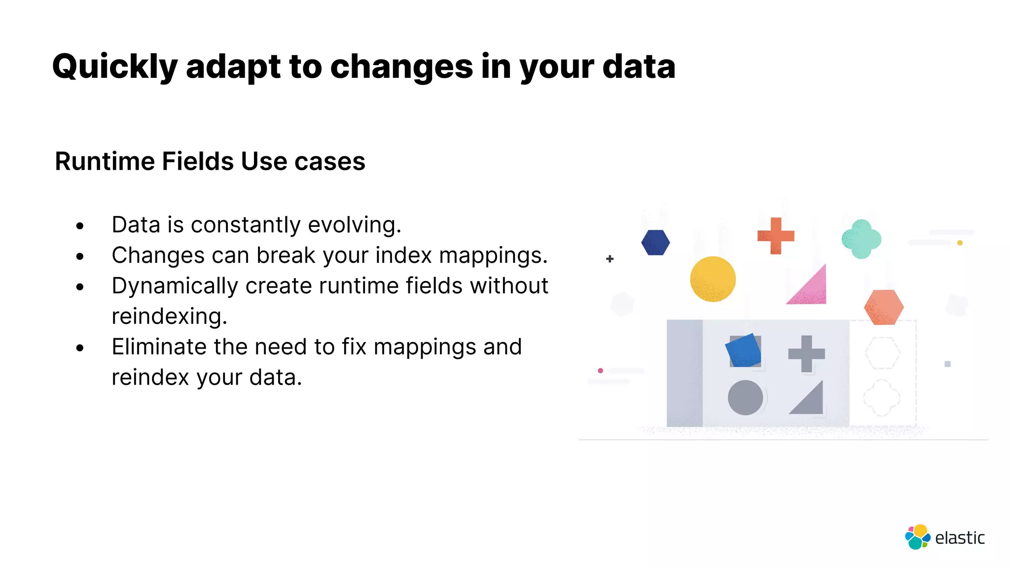 Quickly adapt to changes in your data
Runtime Fields Use cases
• Data is constantly evolving.
• Changes can break your index mappings.
• Dynamically create runtime fields without
reindexing.
• Eliminate the need to fix mappings and
reindex your data.
 