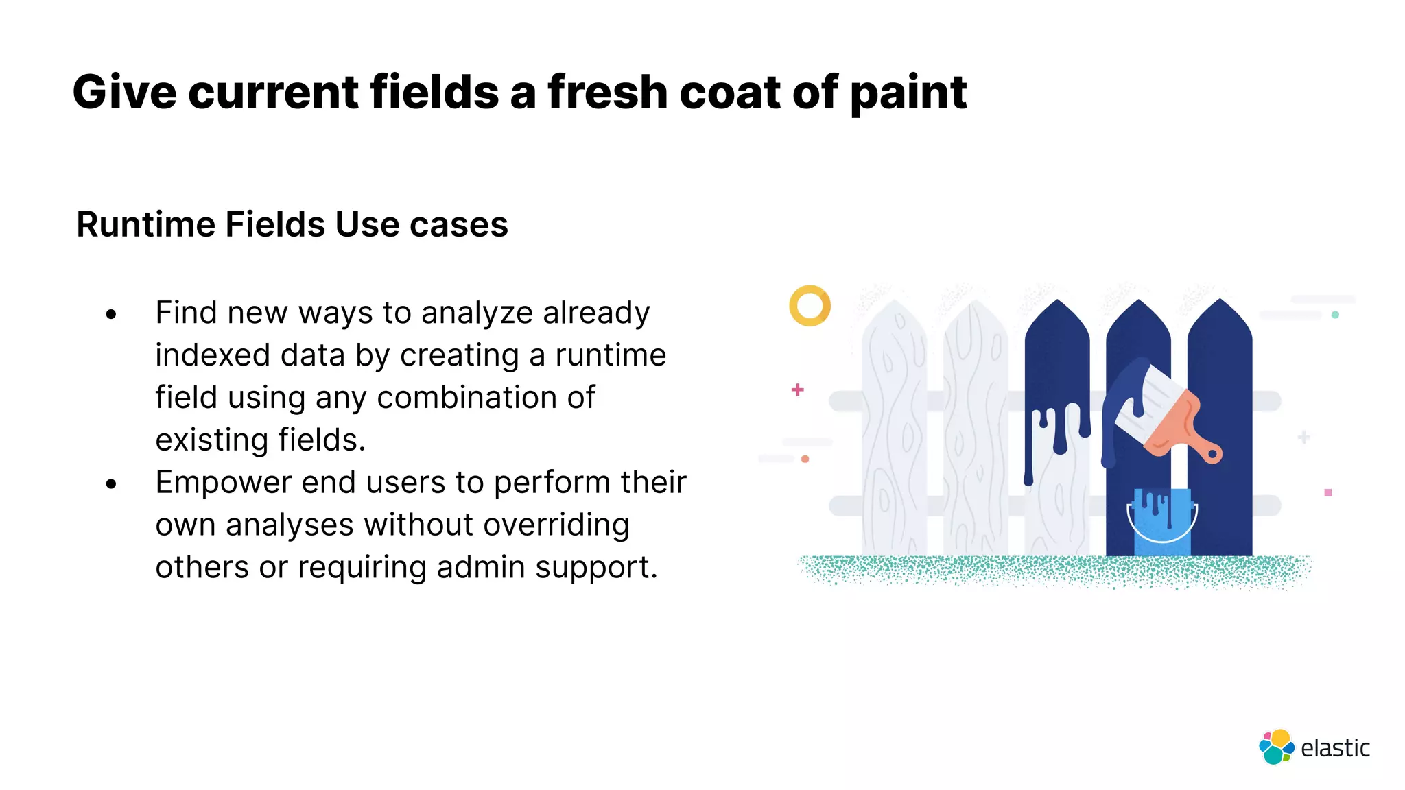 Give current fields a fresh coat of paint
Runtime Fields Use cases
• Find new ways to analyze already
indexed data by creating a runtime
field using any combination of
existing fields.
• Empower end users to perform their
own analyses without overriding
others or requiring admin support.
 