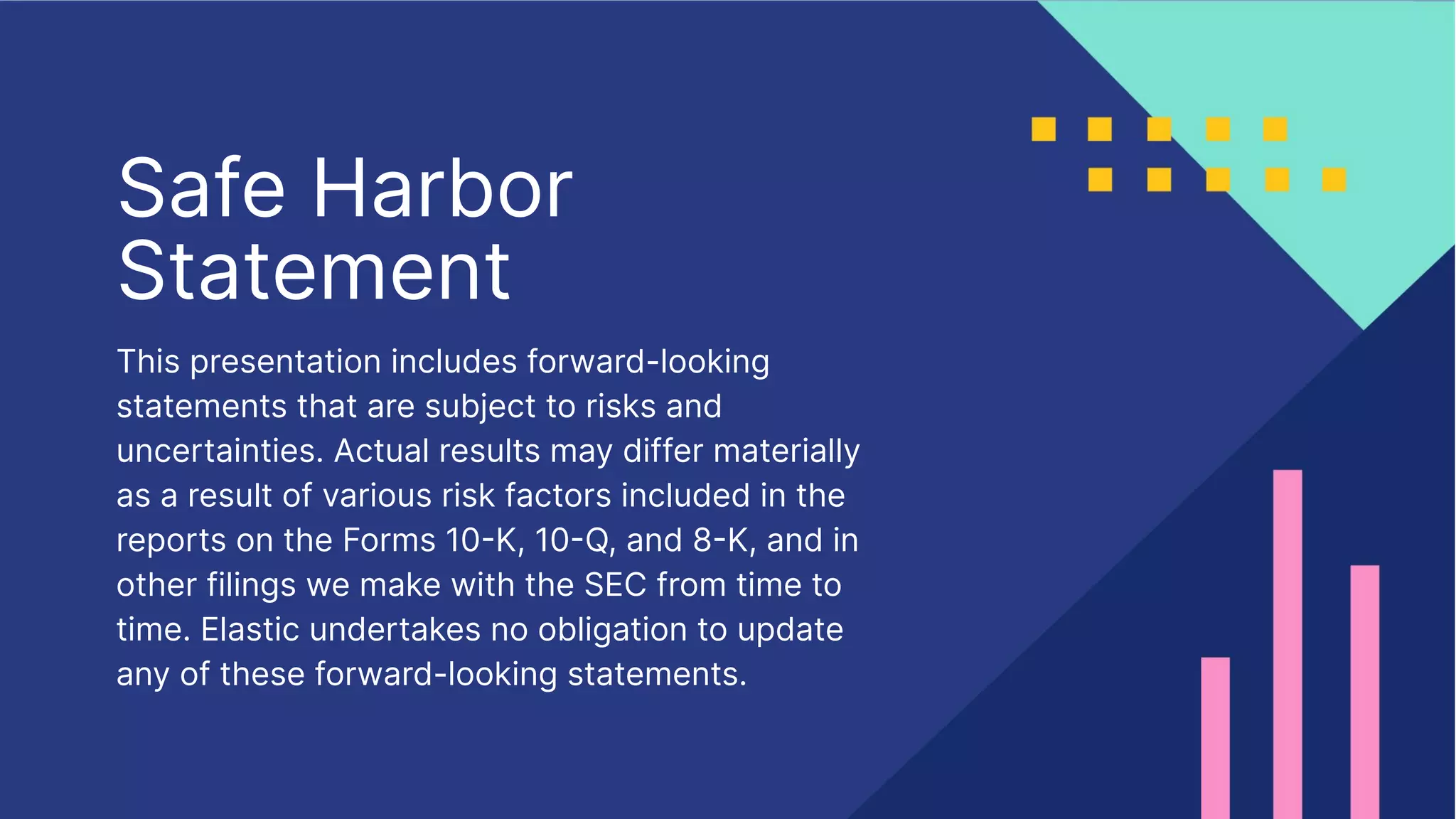Safe Harbor
Statement
This presentation includes forward-looking
statements that are subject to risks and
uncertainties. Actual results may differ materially
as a result of various risk factors included in the
reports on the Forms 10K, 10Q, and 8K, and in
other filings we make with the SEC from time to
time. Elastic undertakes no obligation to update
any of these forward-looking statements.
 
