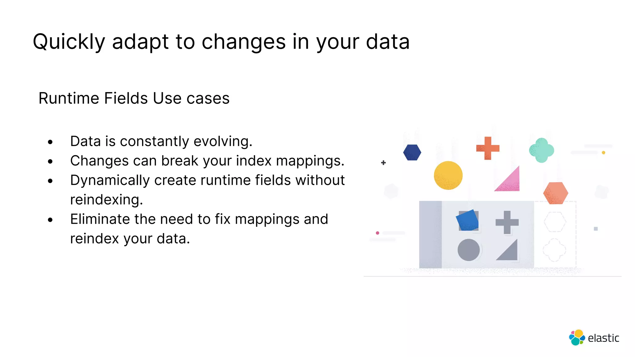 Quickly adapt to changes in your data
Runtime Fields Use cases
• Data is constantly evolving.
• Changes can break your index mappings.
• Dynamically create runtime fields without
reindexing.
• Eliminate the need to fix mappings and
reindex your data.
 