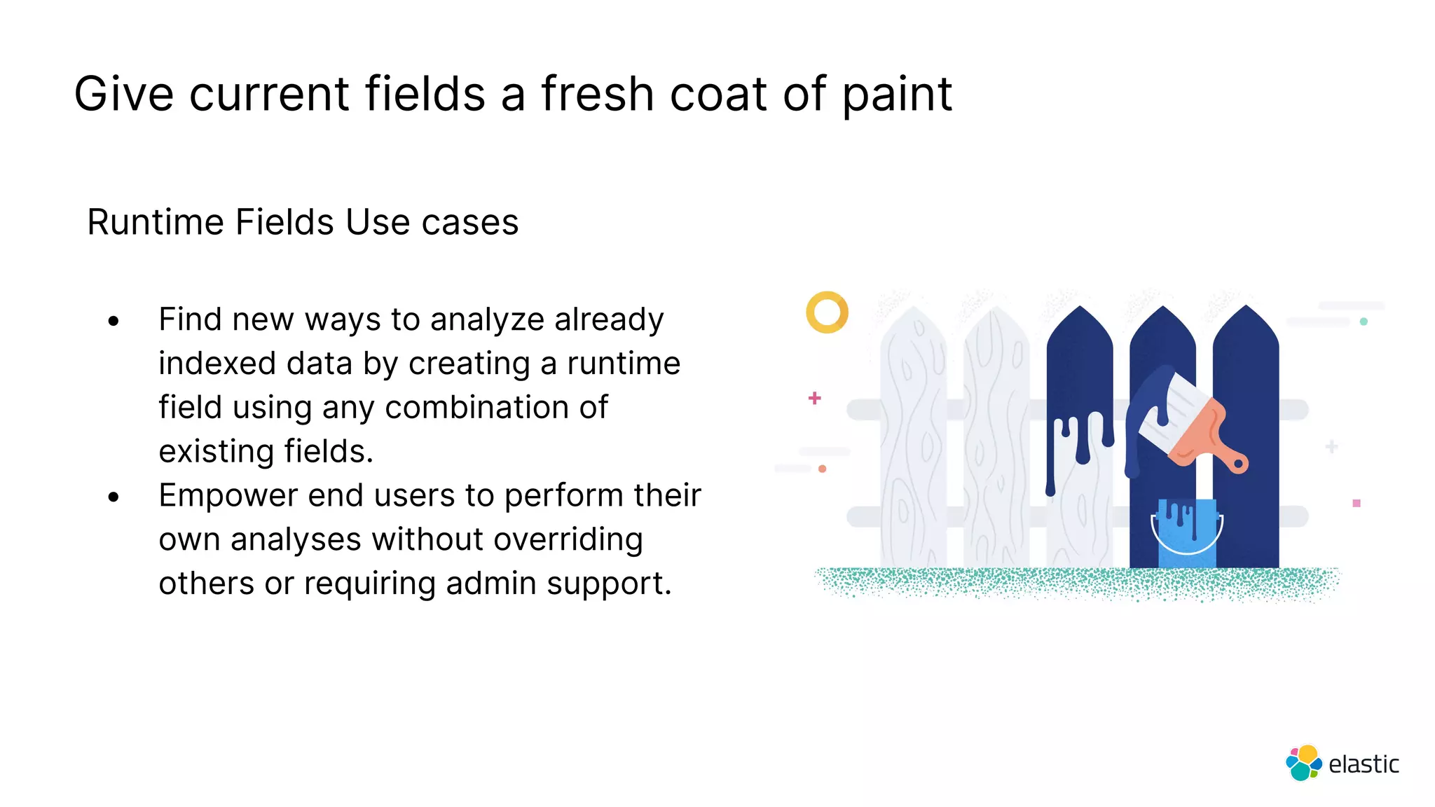 Give current fields a fresh coat of paint
Runtime Fields Use cases
• Find new ways to analyze already
indexed data by creating a runtime
field using any combination of
existing fields.
• Empower end users to perform their
own analyses without overriding
others or requiring admin support.
 