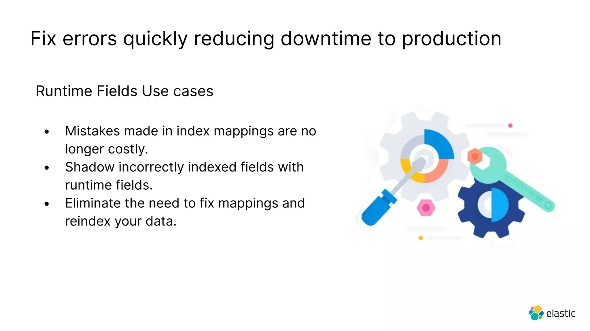 Fix errors quickly reducing downtime to production
Runtime Fields Use cases
• Mistakes made in index mappings are no
longer costly.
• Shadow incorrectly indexed fields with
runtime fields.
• Eliminate the need to fix mappings and
reindex your data.
 