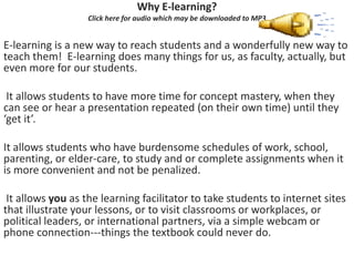 Why E‐learning?
                   Click here for audio which may be downloaded to MP3


E‐learning is a new way to reach students and a wonderfully new way to 
teach them!  E‐learning does many things for us, as faculty, actually, but 
even more for our students.

 It allows students to have more time for concept mastery, when they 
can see or hear a presentation repeated (on their own time) until they 
‘get it’. 

It allows students who have burdensome schedules of work, school, 
parenting, or elder‐care, to study and or complete assignments when it 
is more convenient and not be penalized. 

 It allows you as the learning facilitator to take students to internet sites 
that illustrate your lessons, or to visit classrooms or workplaces, or 
political leaders, or international partners, via a simple webcam or 
phone connection‐‐‐things the textbook could never do.
 