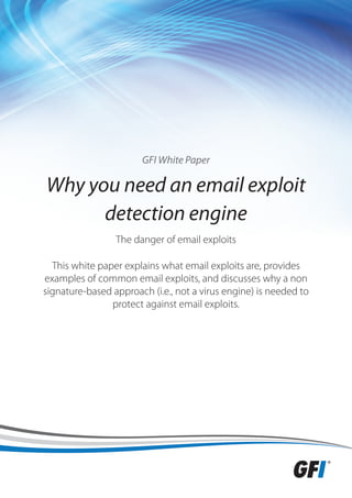 GFI White Paper

Why you need an email exploit
      detection engine
                 The danger of email exploits

  This white paper explains what email exploits are, provides
examples of common email exploits, and discusses why a non
signature-based approach (i.e., not a virus engine) is needed to
                protect against email exploits.
 