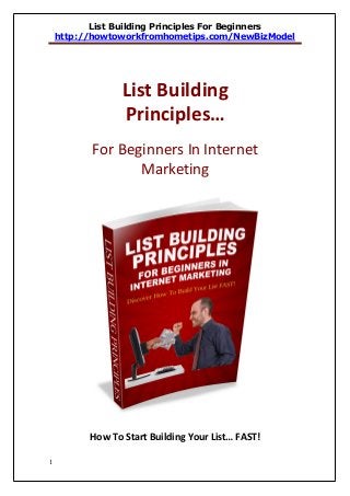 List Building Principles For Beginners
    http://howtoworkfromhometips.com/NewBizModel




                 List Building
                 Principles…
           For Beginners In Internet
                  Marketing




          How To Start Building Your List… FAST!

1
 
