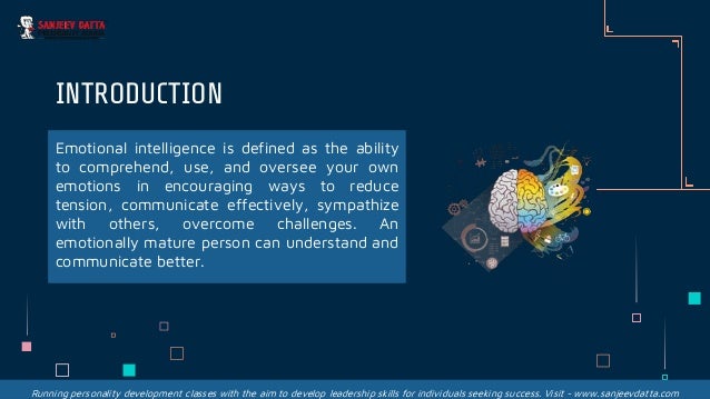 Emotional intelligence is defined as the ability
to comprehend, use, and oversee your own
emotions in encouraging ways to reduce
tension, communicate effectively, sympathize
with others, overcome challenges. An
emotionally mature person can understand and
communicate better.
INTRODUCTION
Running personality development classes with the aim to develop leadership skills for individuals seeking success. Visit - www.sanjeevdatta.com
 
