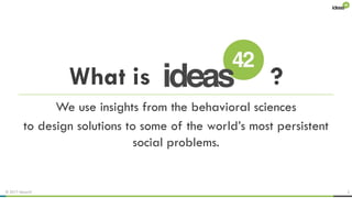 © 2017 ideas42 2
We use insights from the behavioral sciences
to design solutions to some of the world’s most persistent
social problems.
What is ?
 