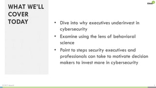 © 2017 ideas42 3
WHAT WE’LL
COVER
TODAY • Dive into why executives underinvest in
cybersecurity
• Examine using the lens of behavioral
science
• Point to steps security executives and
professionals can take to motivate decision
makers to invest more in cybersecurity
 