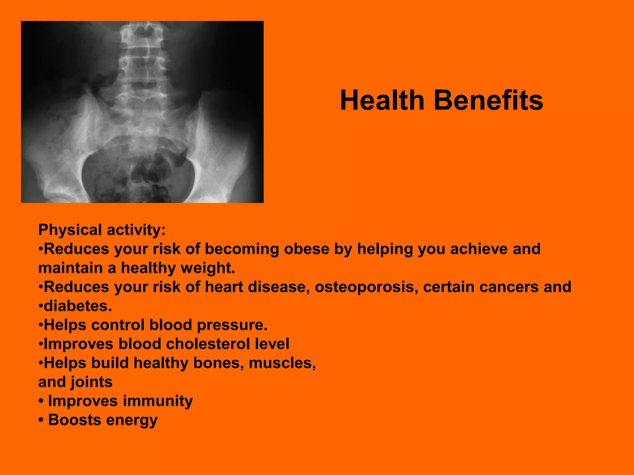 Health Benefits



Physical activity:
•Reduces your risk of becoming obese by helping you achieve and
maintain a healthy weight.
•Reduces your risk of heart disease, osteoporosis, certain cancers and
•diabetes.
•Helps control blood pressure.
•Improves blood cholesterol level
•Helps build healthy bones, muscles,
and joints
• Improves immunity
• Boosts energy
 
