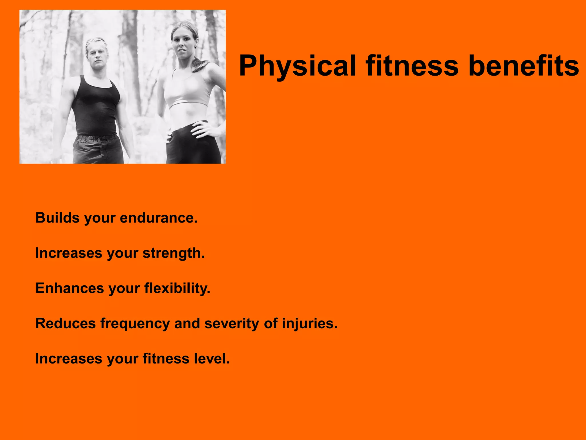 Physical fitness benefits




Builds your endurance.

Increases your strength.

Enhances your flexibility.

Reduces frequency and severity of injuries.

Increases your fitness level.
 
