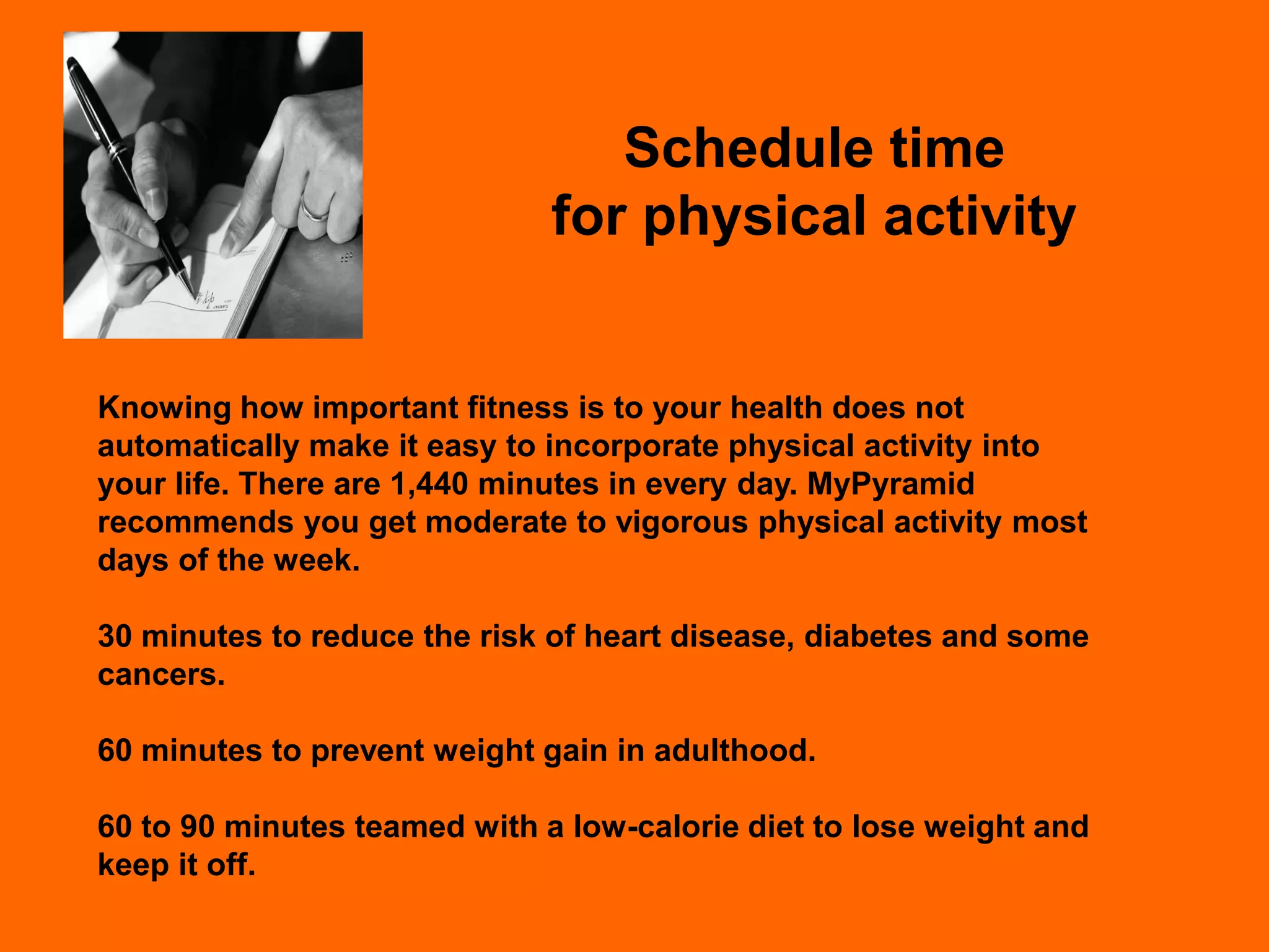 Schedule time
                              for physical activity


Knowing how important fitness is to your health does not
automatically make it easy to incorporate physical activity into
your life. There are 1,440 minutes in every day. MyPyramid
recommends you get moderate to vigorous physical activity most
days of the week.

30 minutes to reduce the risk of heart disease, diabetes and some
cancers.

60 minutes to prevent weight gain in adulthood.

60 to 90 minutes teamed with a low-calorie diet to lose weight and
keep it off.
 