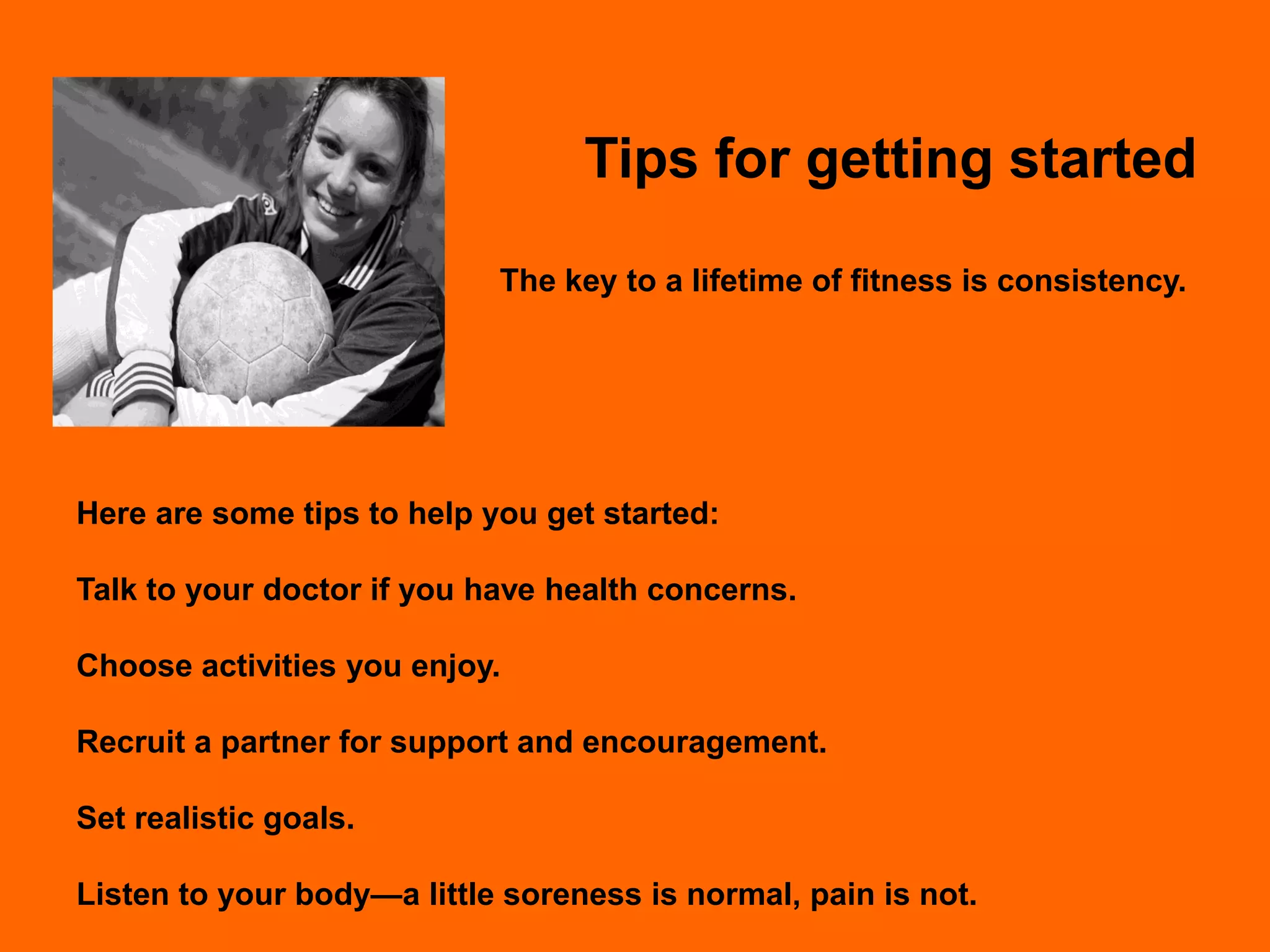 Tips for getting started

                            The key to a lifetime of fitness is consistency.




Here are some tips to help you get started:

Talk to your doctor if you have health concerns.

Choose activities you enjoy.

Recruit a partner for support and encouragement.

Set realistic goals.

Listen to your body—a little soreness is normal, pain is not.
 