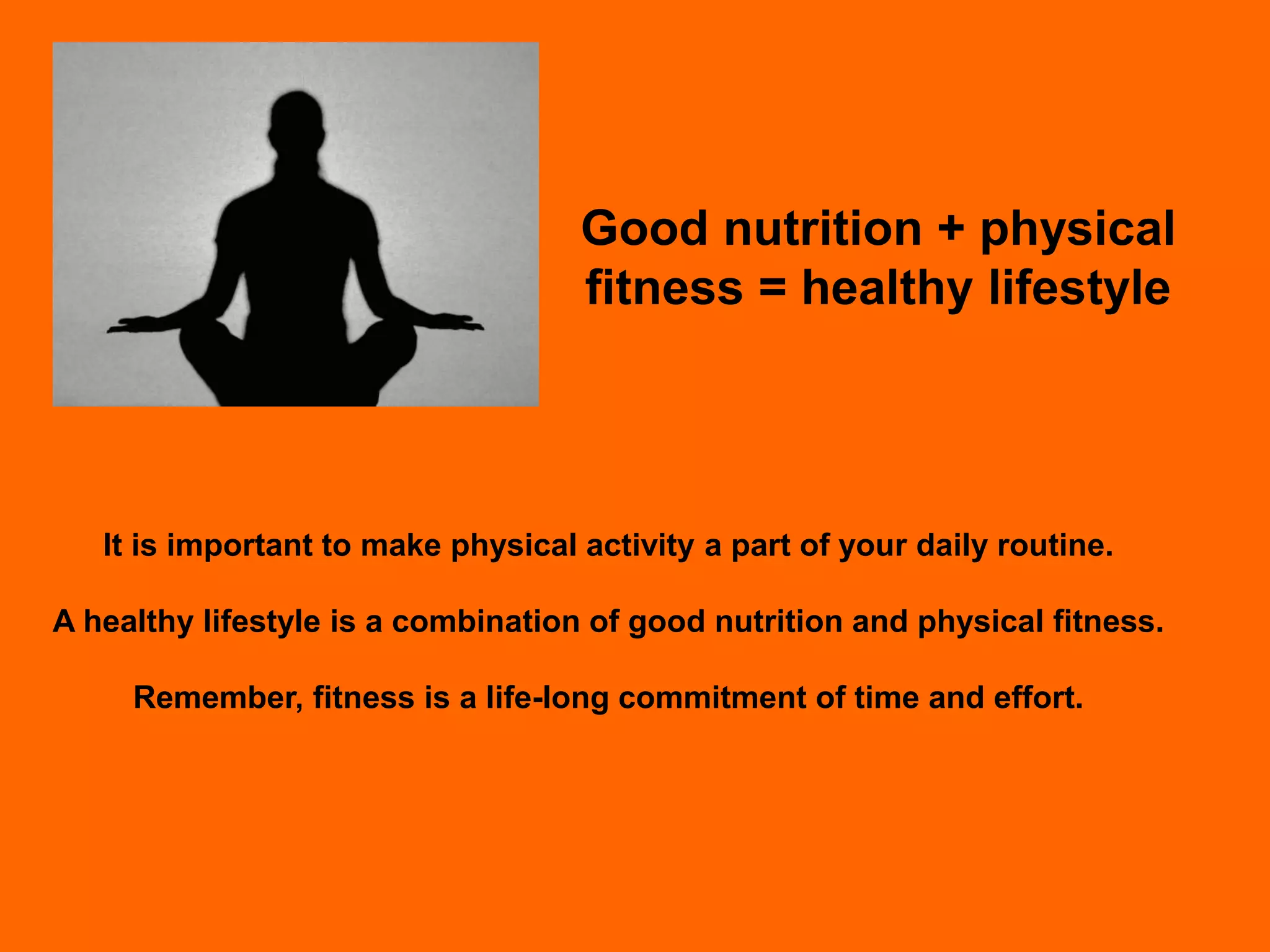 Good nutrition + physical
                                    fitness = healthy lifestyle




   It is important to make physical activity a part of your daily routine.

A healthy lifestyle is a combination of good nutrition and physical fitness.

     Remember, fitness is a life-long commitment of time and effort.
 