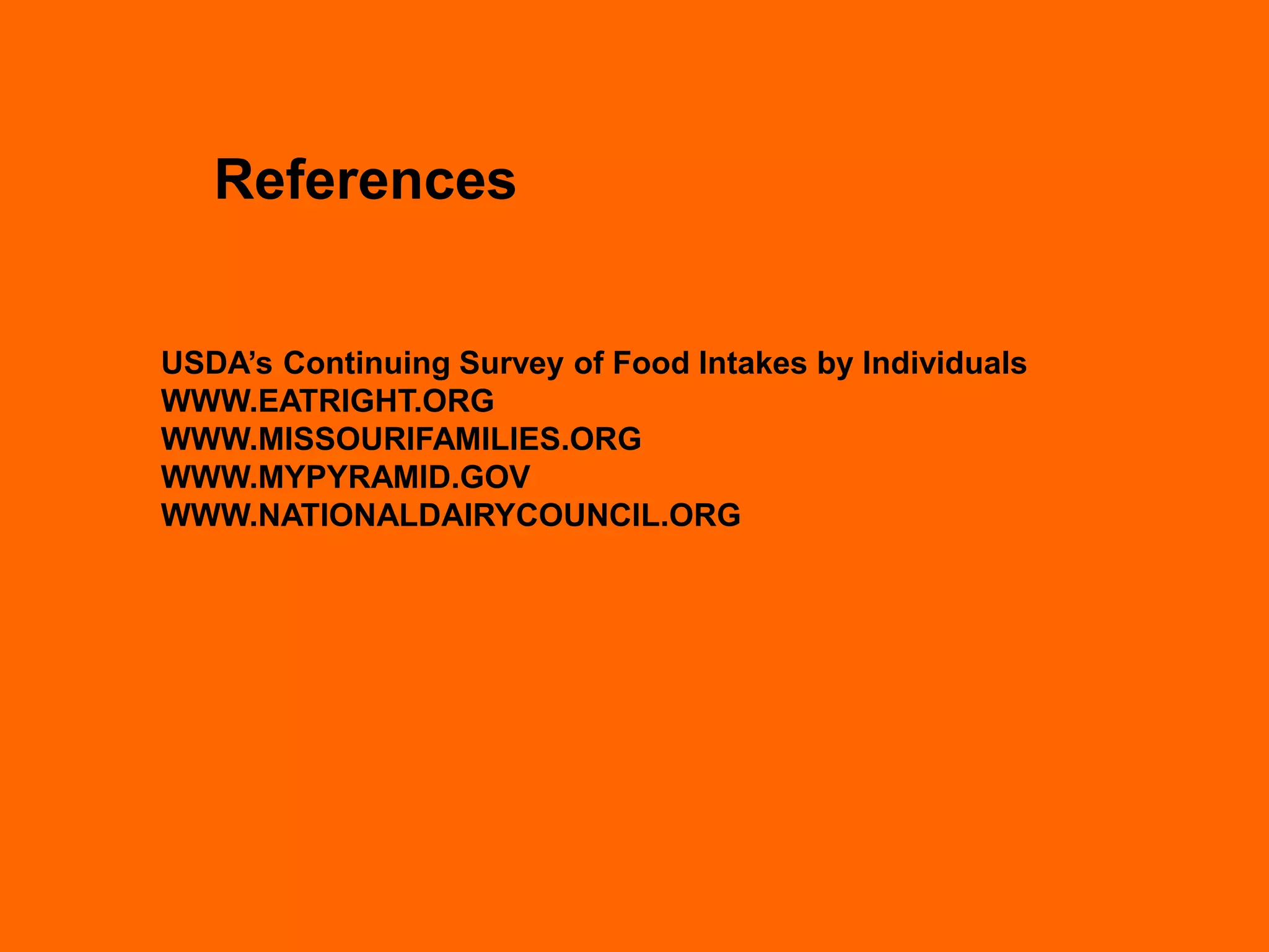 References


USDA’s Continuing Survey of Food Intakes by Individuals
WWW.EATRIGHT.ORG
WWW.MISSOURIFAMILIES.ORG
WWW.MYPYRAMID.GOV
WWW.NATIONALDAIRYCOUNCIL.ORG
 