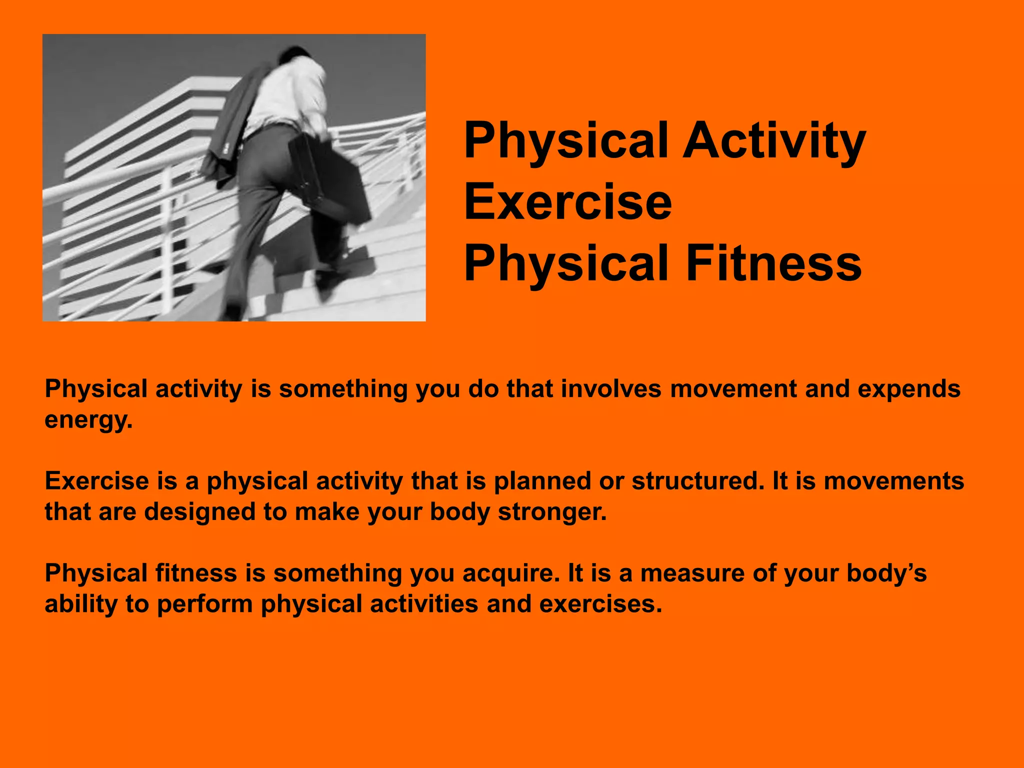 Physical Activity
                                   Exercise
                                   Physical Fitness

Physical activity is something you do that involves movement and expends
energy.

Exercise is a physical activity that is planned or structured. It is movements
that are designed to make your body stronger.

Physical fitness is something you acquire. It is a measure of your body’s
ability to perform physical activities and exercises.
 