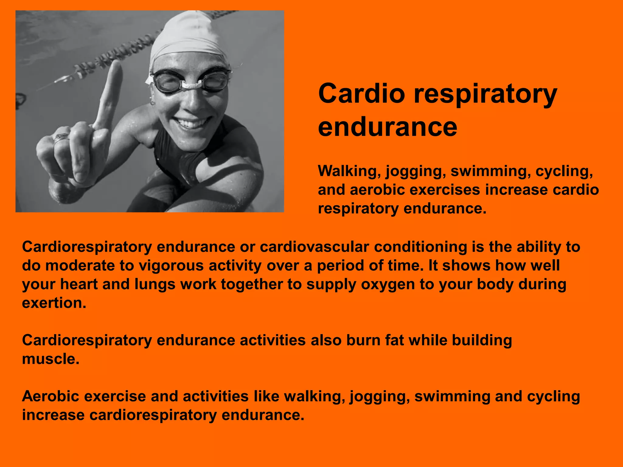 Cardio respiratory
                                        endurance
                                        Walking, jogging, swimming, cycling,
                                        and aerobic exercises increase cardio
                                        respiratory endurance.

Cardiorespiratory endurance or cardiovascular conditioning is the ability to
do moderate to vigorous activity over a period of time. It shows how well
your heart and lungs work together to supply oxygen to your body during
exertion.

Cardiorespiratory endurance activities also burn fat while building
muscle.

Aerobic exercise and activities like walking, jogging, swimming and cycling
increase cardiorespiratory endurance.
 