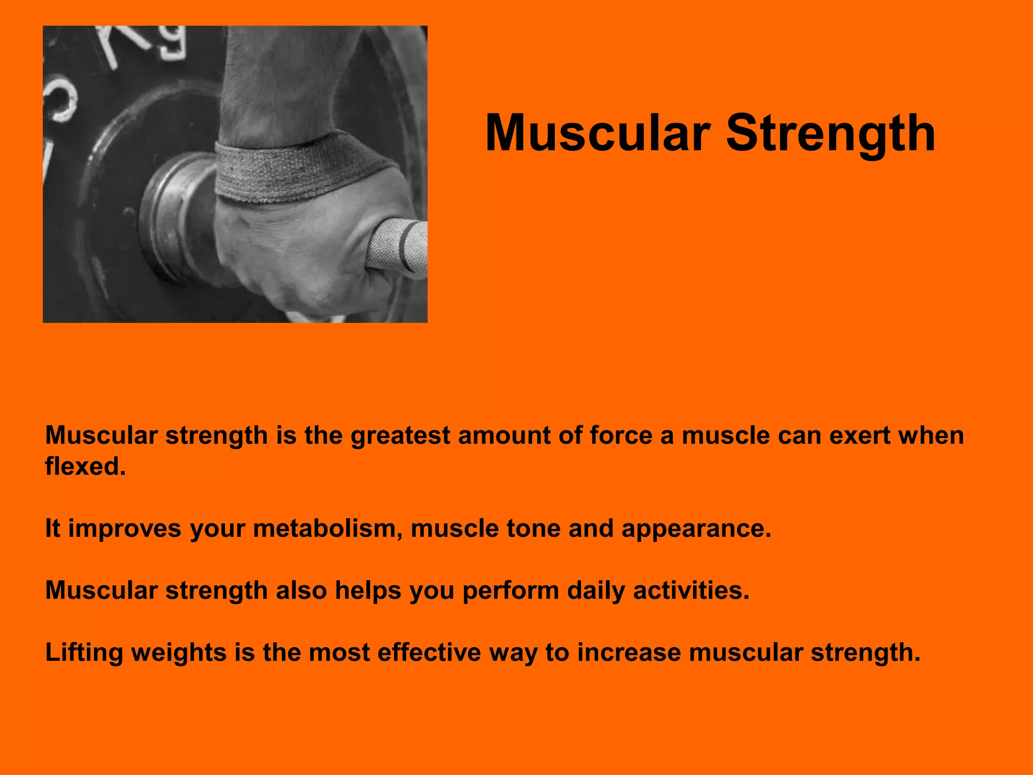 Muscular Strength




Muscular strength is the greatest amount of force a muscle can exert when
flexed.

It improves your metabolism, muscle tone and appearance.

Muscular strength also helps you perform daily activities.

Lifting weights is the most effective way to increase muscular strength.
 