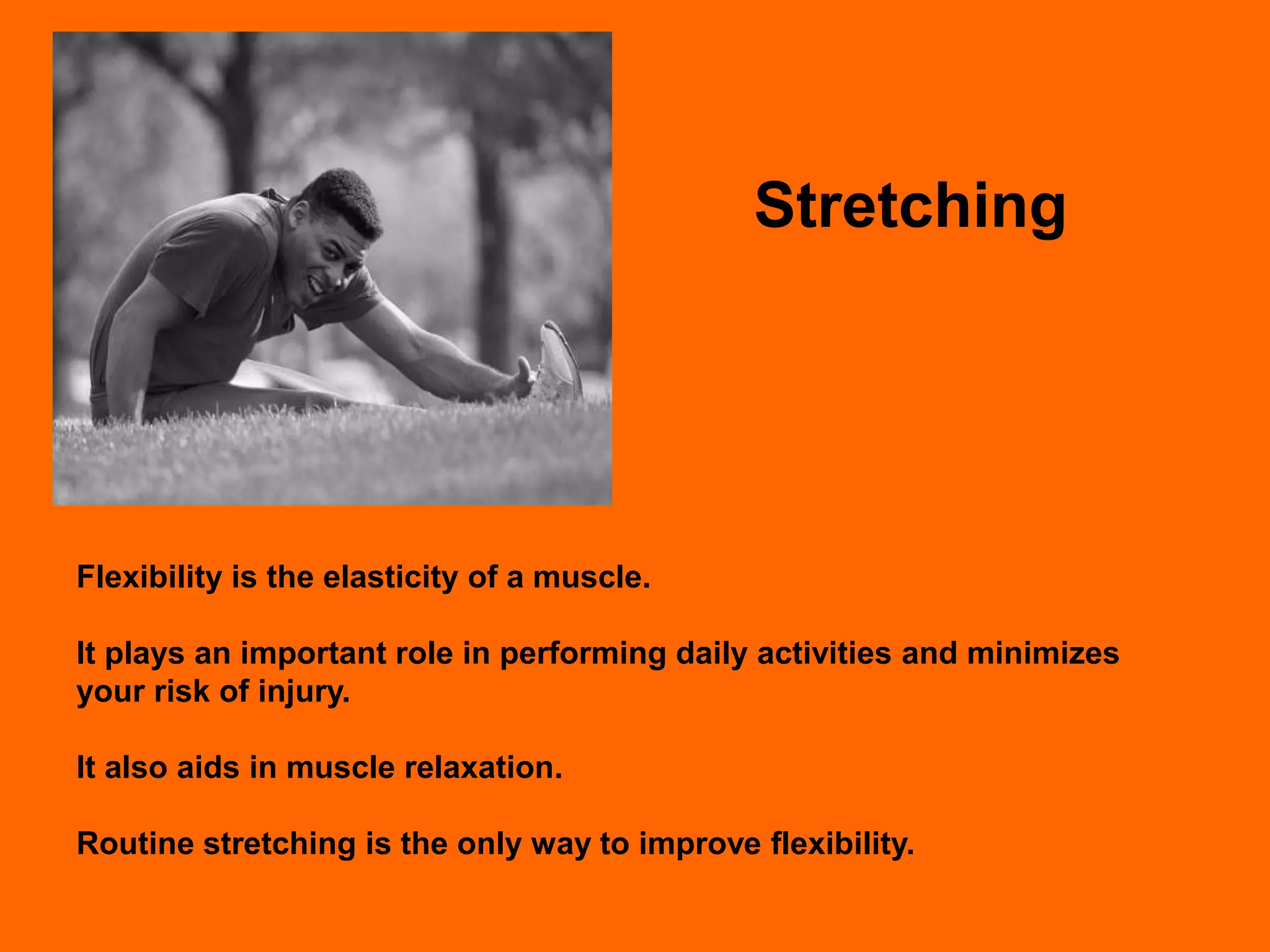 Stretching




Flexibility is the elasticity of a muscle.

It plays an important role in performing daily activities and minimizes
your risk of injury.

It also aids in muscle relaxation.

Routine stretching is the only way to improve flexibility.
 